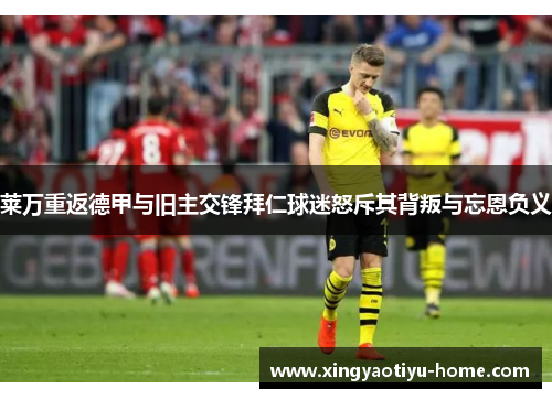 莱万重返德甲与旧主交锋拜仁球迷怒斥其背叛与忘恩负义
